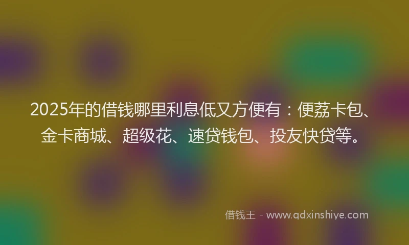 2025年的借钱哪里利息低又方便有：便荔卡包、金卡商城、超级花、速贷钱包、投友快贷等。