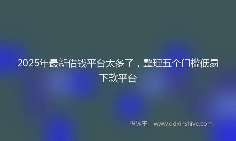 2025年最新借钱平台太多了，整理五个门槛低易下款平台