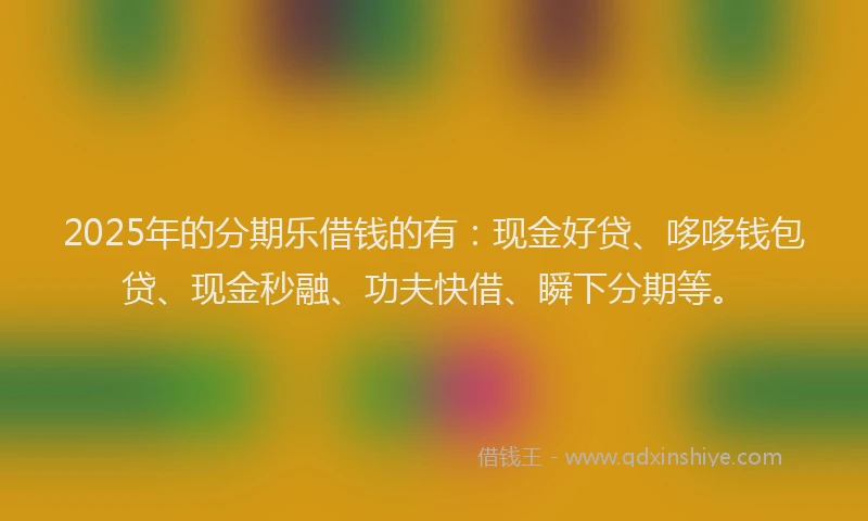 2025年的分期乐借钱的有：现金好贷、哆哆钱包贷、现金秒融、功夫快借、瞬下分期等。