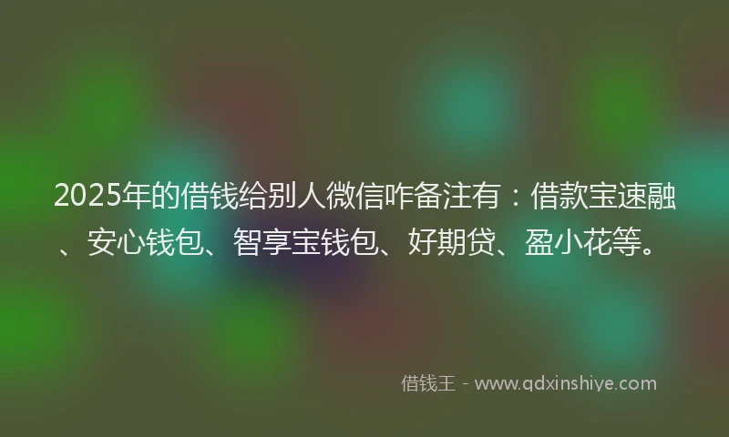 2025年的借钱给别人微信咋备注有：借款宝速融、安心钱包、智享宝钱包、好期贷、盈小花等。