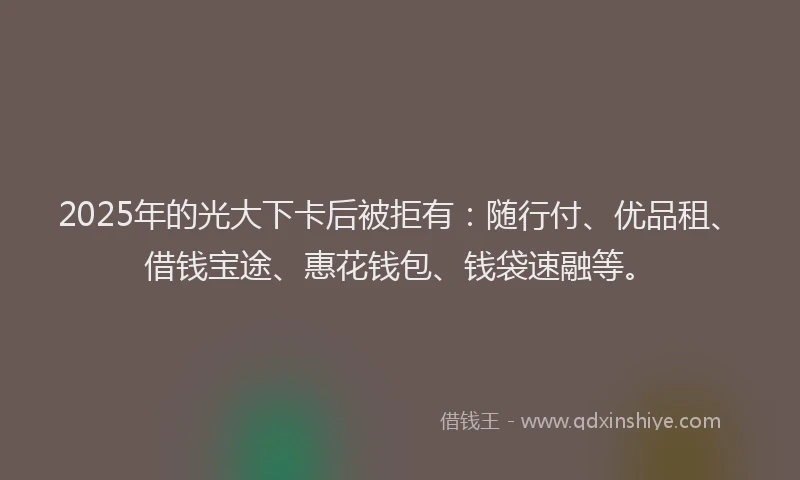 2025年的光大下卡后被拒有：随行付、优品租、借钱宝途、惠花钱包、钱袋速融等。