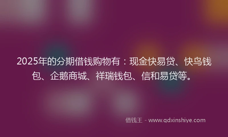 2025年的分期借钱购物有：现金快易贷、快鸟钱包、企鹅商城、祥瑞钱包、信和易贷等。