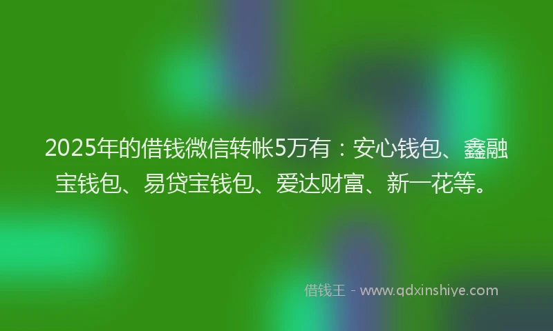 2025年的借钱微信转帐5万有：安心钱包、鑫融宝钱包、易贷宝钱包、爱达财富、新一花等。