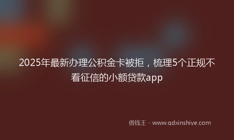 2025年最新办理公积金卡被拒，梳理5个正规不看征信的小额贷款app