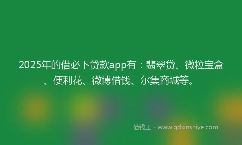 2025年的借必下贷款app有：翡翠贷、微粒宝盒、便利花、微博借钱、尔集商城等。