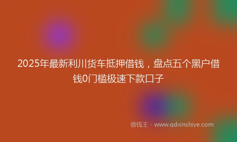 2025年最新利川货车抵押借钱，盘点五个黑户借钱0门槛极速下款口子