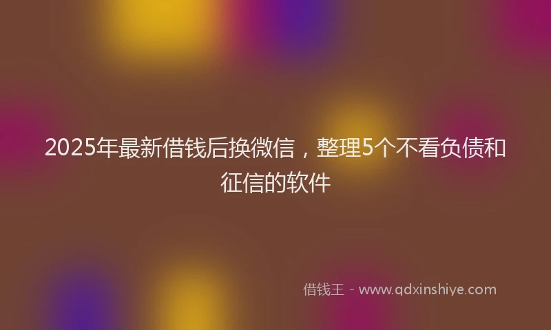 2025年最新借钱后换微信，整理5个不看负债和征信的软件