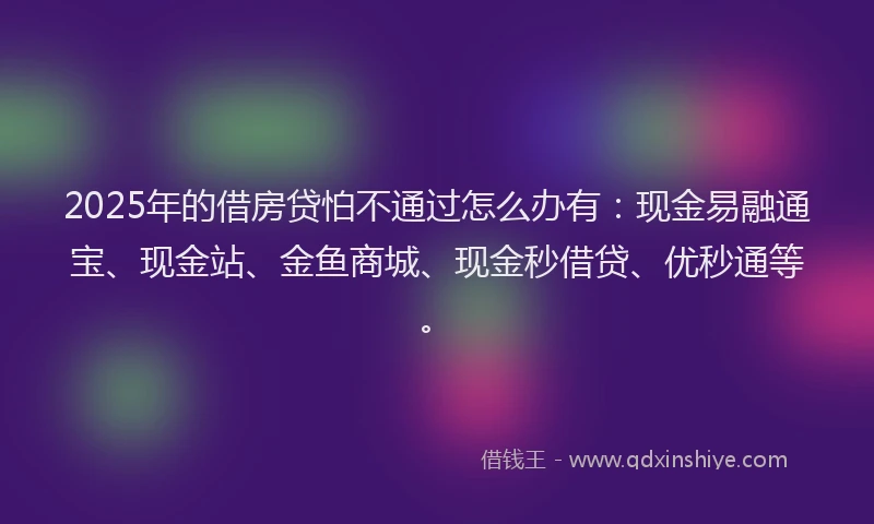2025年的借房贷怕不通过怎么办有：现金易融通宝、现金站、金鱼商城、现金秒借贷、优秒通等。