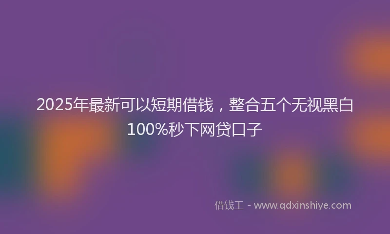 2025年最新可以短期借钱，整合五个无视黑白100%秒下网贷口子