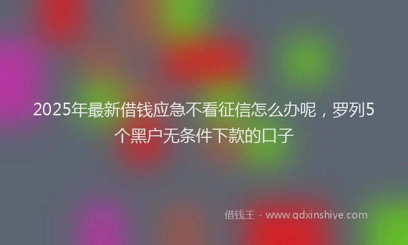 2025年最新借钱应急不看征信怎么办呢，罗列5个黑户无条件下款的口子