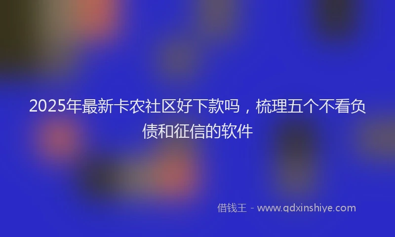 2025年最新卡农社区好下款吗，梳理五个不看负债和征信的软件