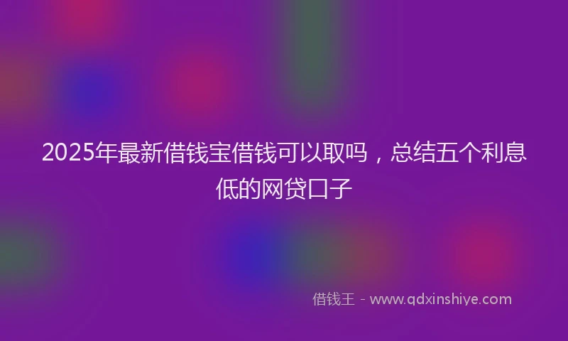 2025年最新借钱宝借钱可以取吗，总结五个利息低的网贷口子