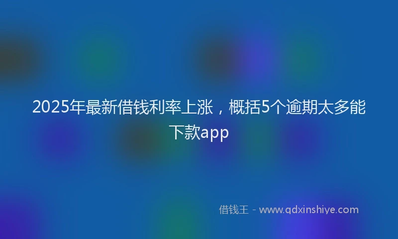 2025年最新借钱利率上涨，概括5个逾期太多能下款app