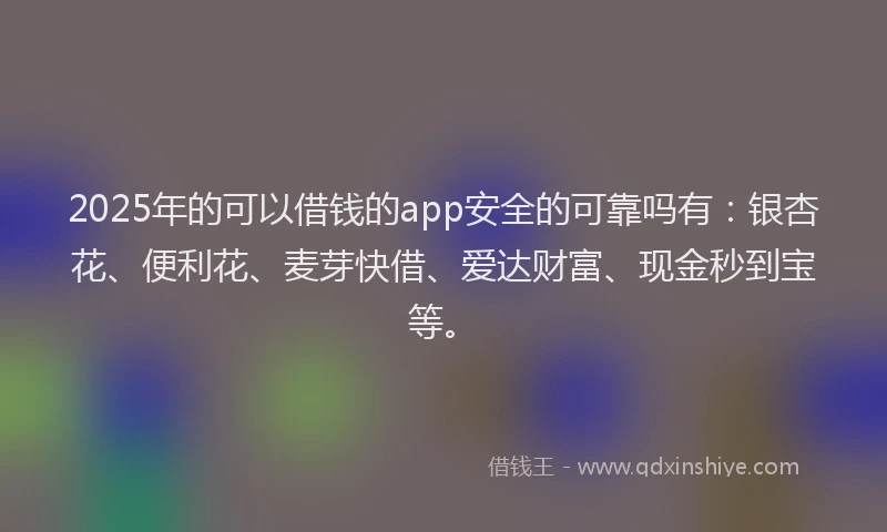 2025年的可以借钱的app安全的可靠吗有：银杏花、便利花、麦芽快借、爱达财富、现金秒到宝等。