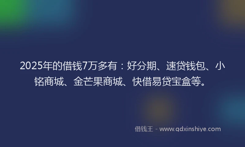 2025年的借钱7万多有：好分期、速贷钱包、小铭商城、金芒果商城、快借易贷宝盒等。
