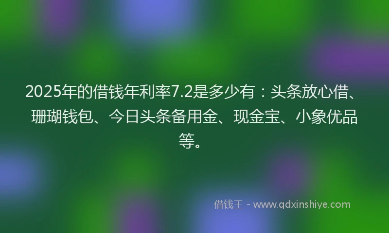 2025年的借钱年利率7.2是多少有：头条放心借、珊瑚钱包、今日头条备用金、现金宝、小象优品等。