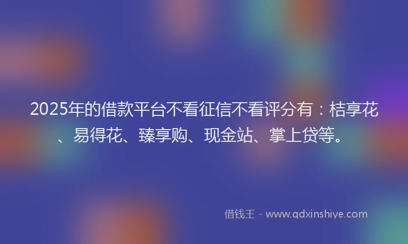 2025年的借款平台不看征信不看评分有：桔享花、易得花、臻享购、现金站、掌上贷等。