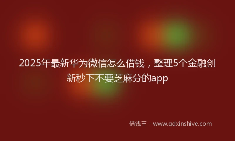 2025年最新华为微信怎么借钱，整理5个金融创新秒下不要芝麻分的app
