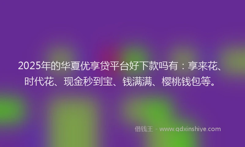 2025年的华夏优享贷平台好下款吗有：享来花、时代花、现金秒到宝、钱满满、樱桃钱包等。