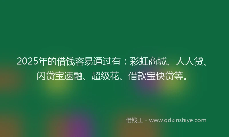 2025年的借钱容易通过有：彩虹商城、人人贷、闪贷宝速融、超级花、借款宝快贷等。