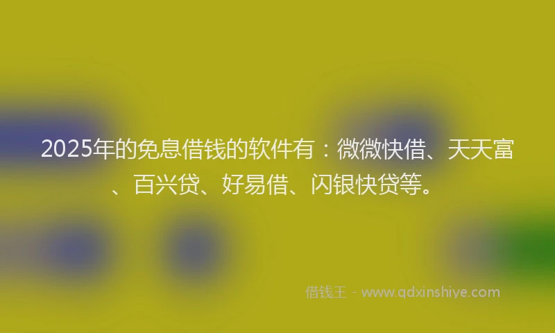 2025年的免息借钱的软件有：微微快借、天天富、百兴贷、好易借、闪银快贷等。