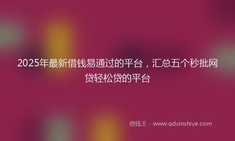 2025年最新借钱易通过的平台，汇总五个秒批网贷轻松贷的平台