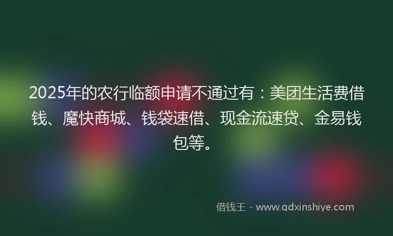 2025年的农行临额申请不通过有：美团生活费借钱、魔快商城、钱袋速借、现金流速贷、金易钱包等。