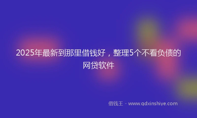 2025年最新到那里借钱好，整理5个不看负债的网贷软件