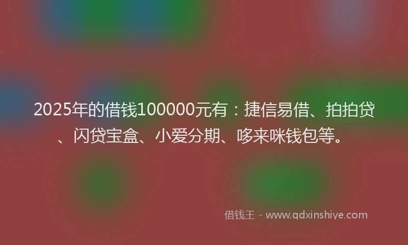 2025年的借钱100000元有：捷信易借、拍拍贷、闪贷宝盒、小爱分期、哆来咪钱包等。