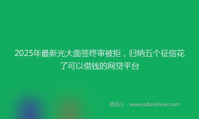 2025年最新光大面签终审被拒，归纳五个征信花了可以借钱的网贷平台