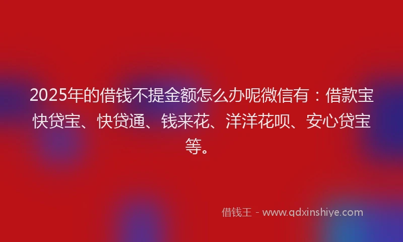2025年的借钱不提金额怎么办呢微信有：借款宝快贷宝、快贷通、钱来花、洋洋花呗、安心贷宝等。