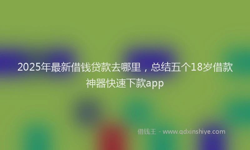 2025年最新借钱贷款去哪里，总结五个18岁借款神器快速下款app