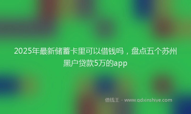 2025年最新储蓄卡里可以借钱吗，盘点五个苏州黑户贷款5万的app