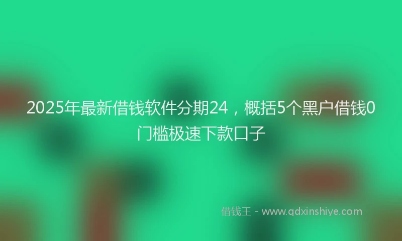 2025年最新借钱软件分期24，概括5个黑户借钱0门槛极速下款口子