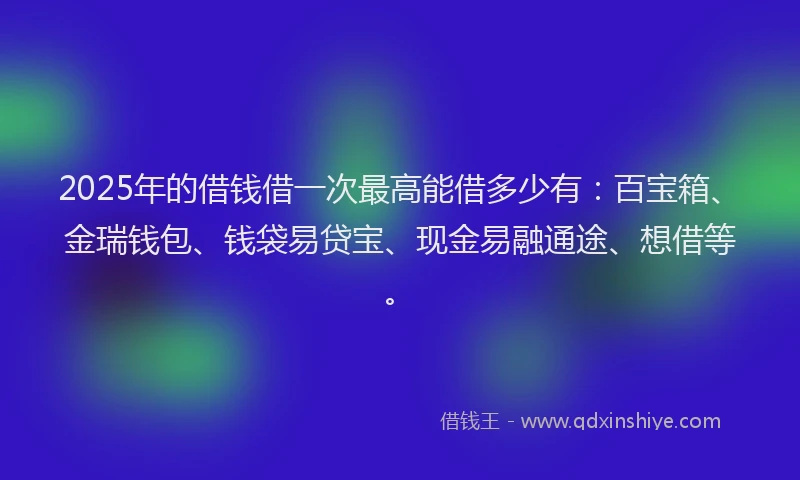 2025年的借钱借一次最高能借多少有：百宝箱、金瑞钱包、钱袋易贷宝、现金易融通途、想借等。