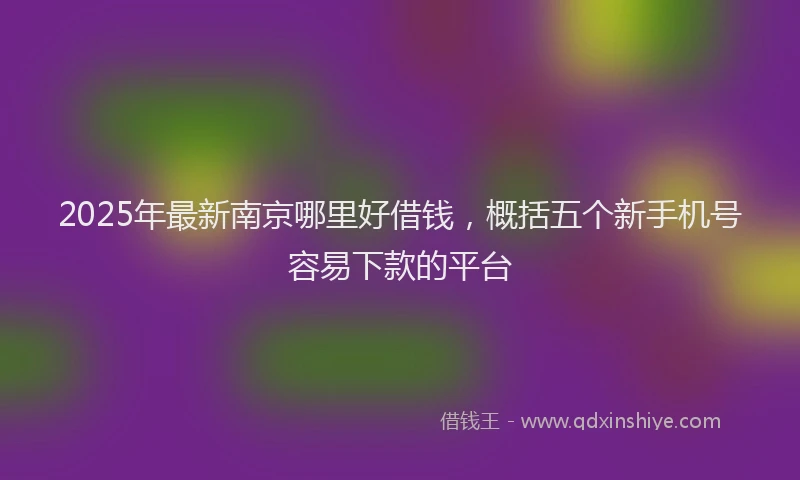 2025年最新南京哪里好借钱，概括五个新手机号容易下款的平台