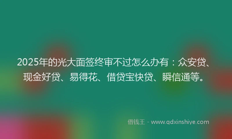 2025年的光大面签终审不过怎么办有：众安贷、现金好贷、易得花、借贷宝快贷、瞬信通等。