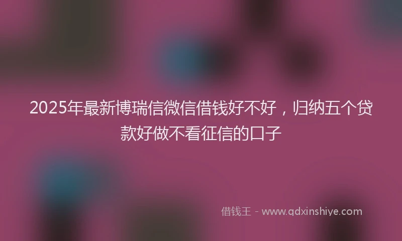 2025年最新博瑞信微信借钱好不好，归纳五个贷款好做不看征信的口子