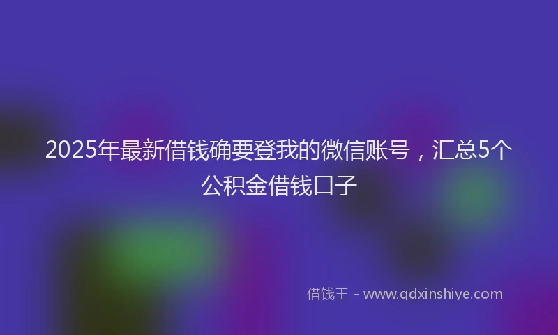 2025年最新借钱确要登我的微信账号，汇总5个公积金借钱口子