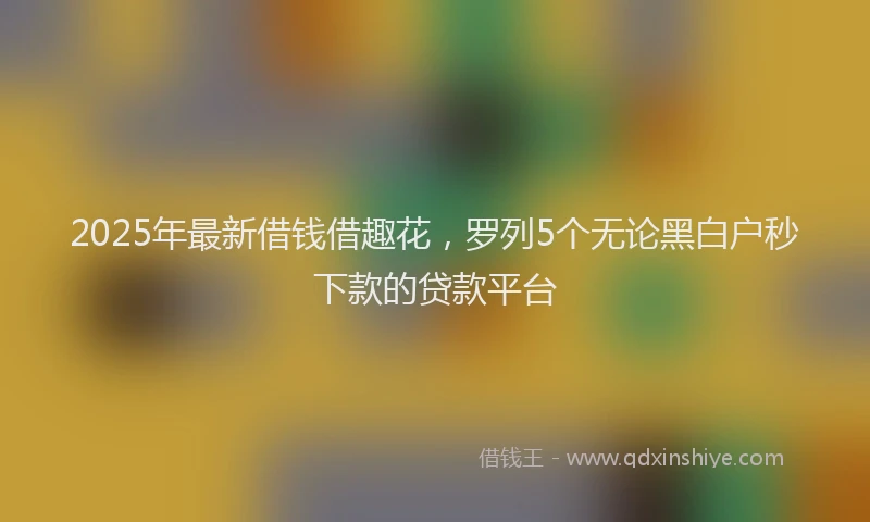 2025年最新借钱借趣花，罗列5个无论黑白户秒下款的贷款平台