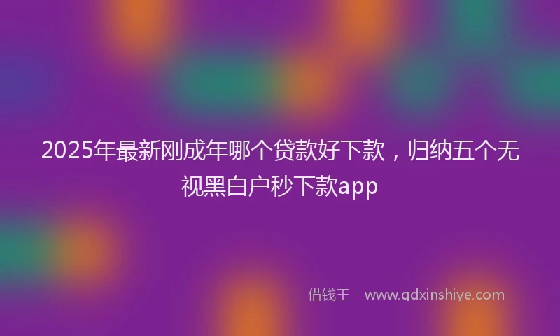 2025年最新刚成年哪个贷款好下款，归纳五个无视黑白户秒下款app