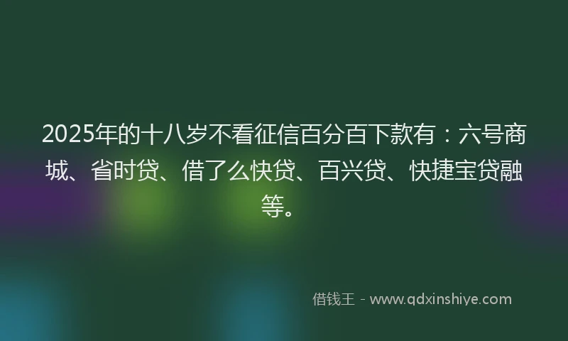 2025年的十八岁不看征信百分百下款有：六号商城、省时贷、借了么快贷、百兴贷、快捷宝贷融等。
