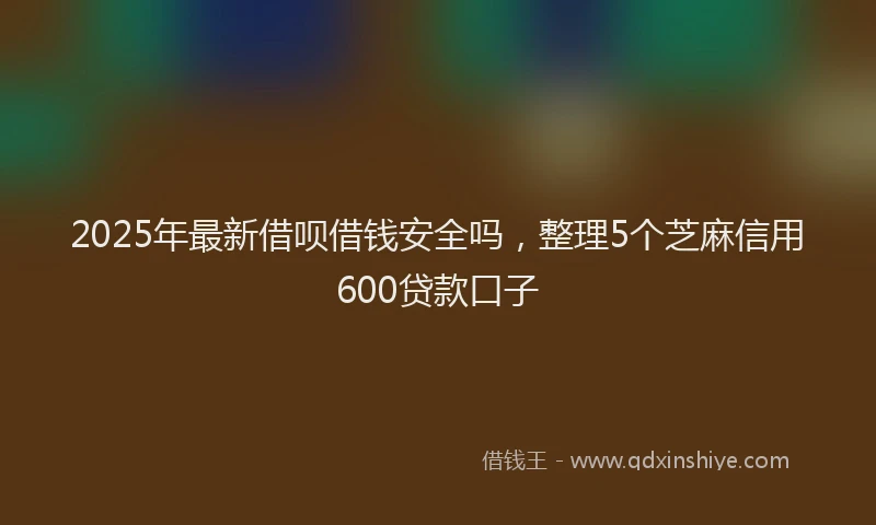 2025年最新借呗借钱安全吗，整理5个芝麻信用600贷款口子