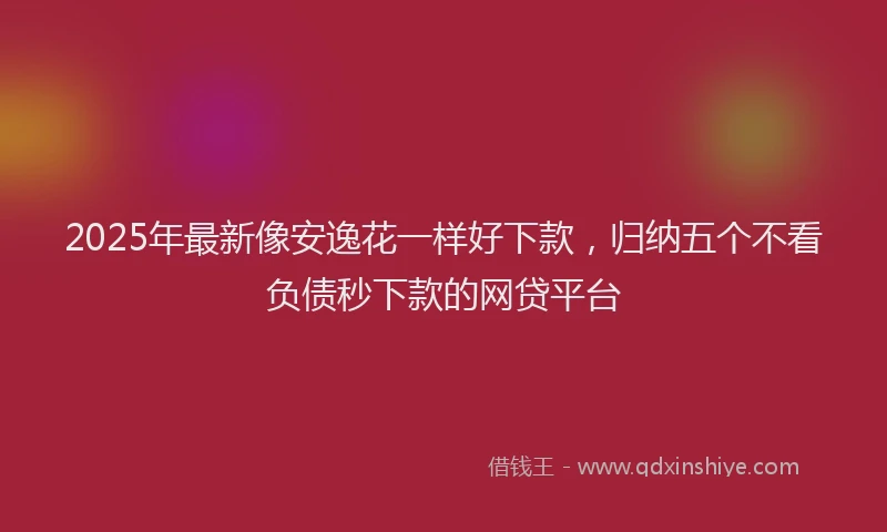 2025年最新像安逸花一样好下款，归纳五个不看负债秒下款的网贷平台