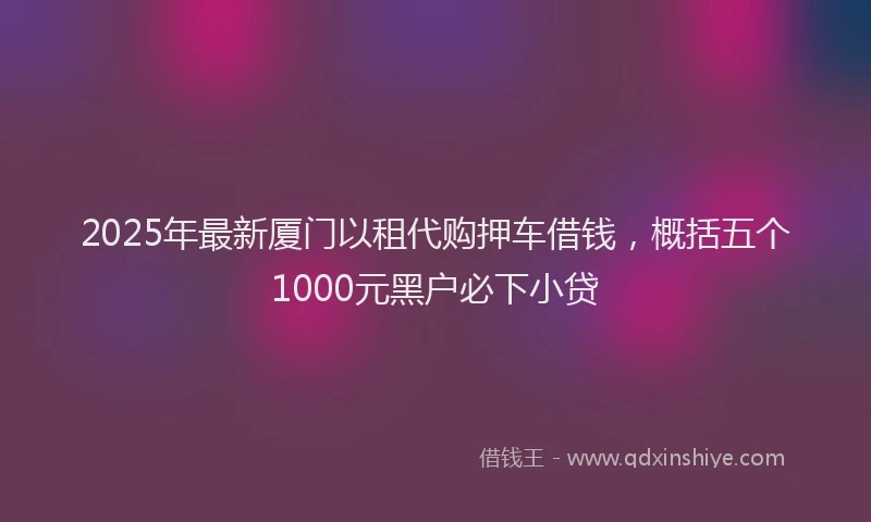 2025年最新厦门以租代购押车借钱，概括五个1000元黑户必下小贷