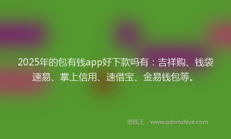 2025年的包有钱app好下款吗有：吉祥购、钱袋速易、掌上信用、速借宝、金易钱包等。