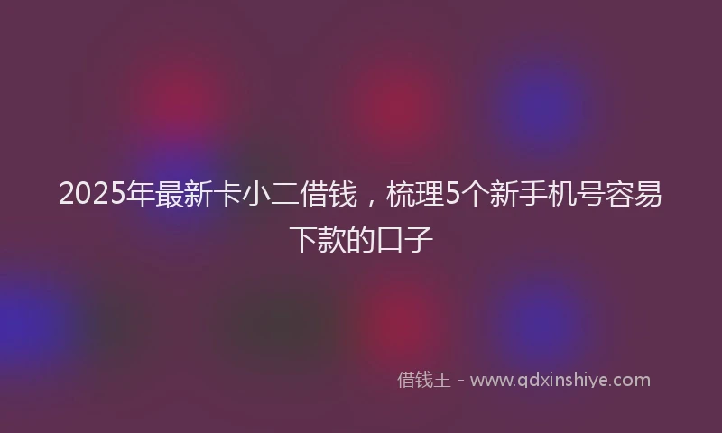 2025年最新卡小二借钱，梳理5个新手机号容易下款的口子