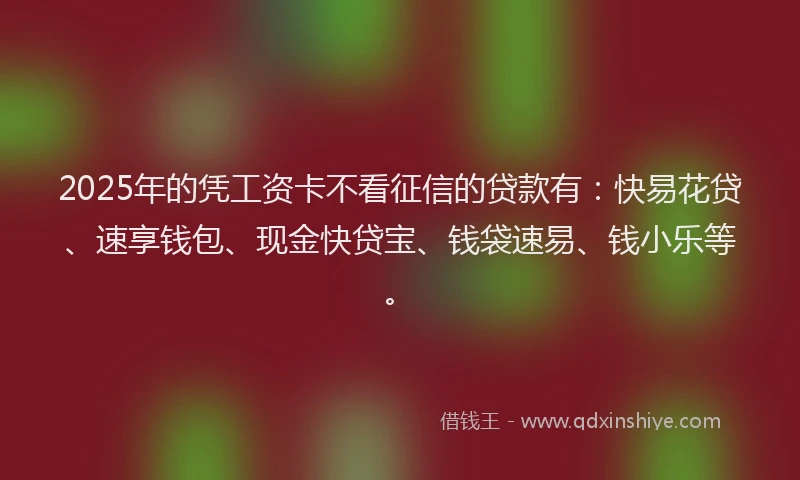 2025年的凭工资卡不看征信的贷款有：快易花贷、速享钱包、现金快贷宝、钱袋速易、钱小乐等。