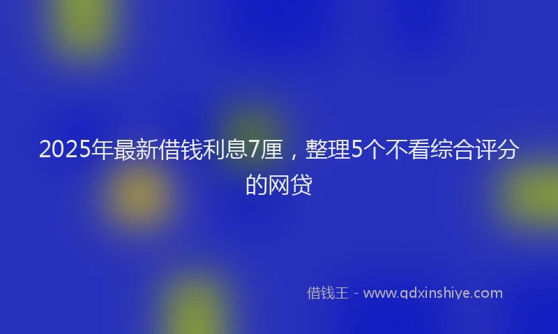 2025年最新借钱利息7厘，整理5个不看综合评分的网贷