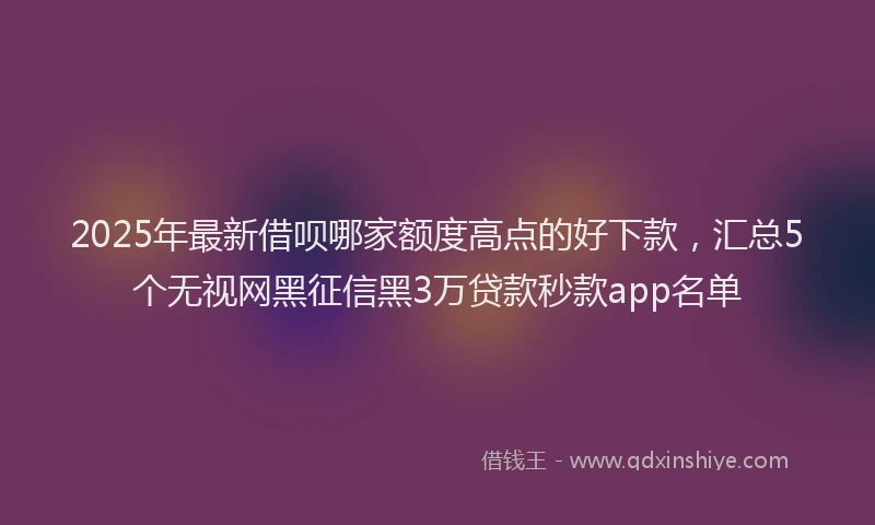 2025年最新借呗哪家额度高点的好下款，汇总5个无视网黑征信黑3万贷款秒款app名单